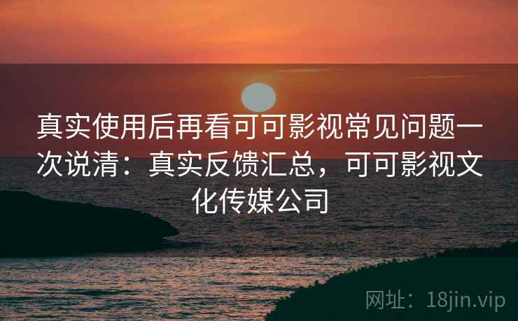 真实使用后再看可可影视常见问题一次说清：真实反馈汇总，可可影视文化传媒公司