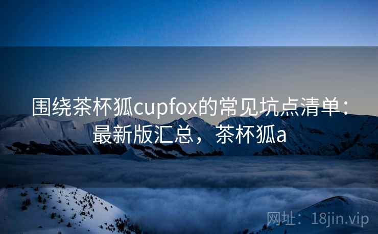 围绕茶杯狐cupfox的常见坑点清单：最新版汇总，茶杯狐a