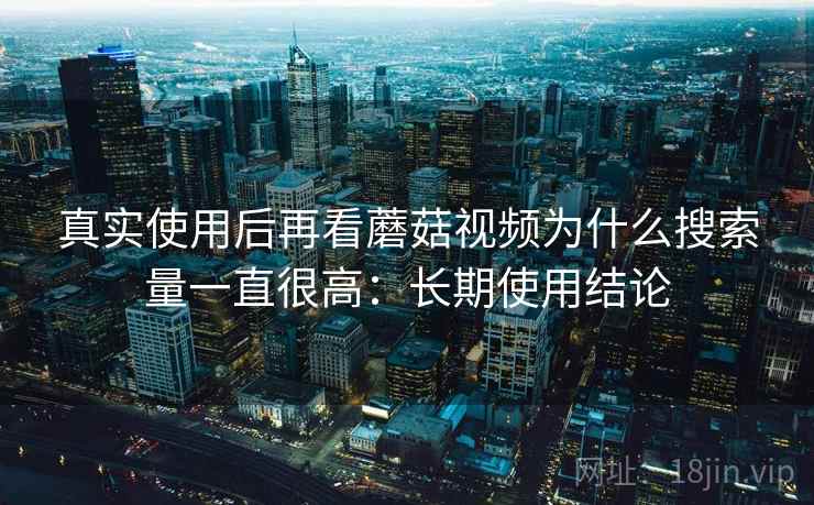 真实使用后再看蘑菇视频为什么搜索量一直很高：长期使用结论