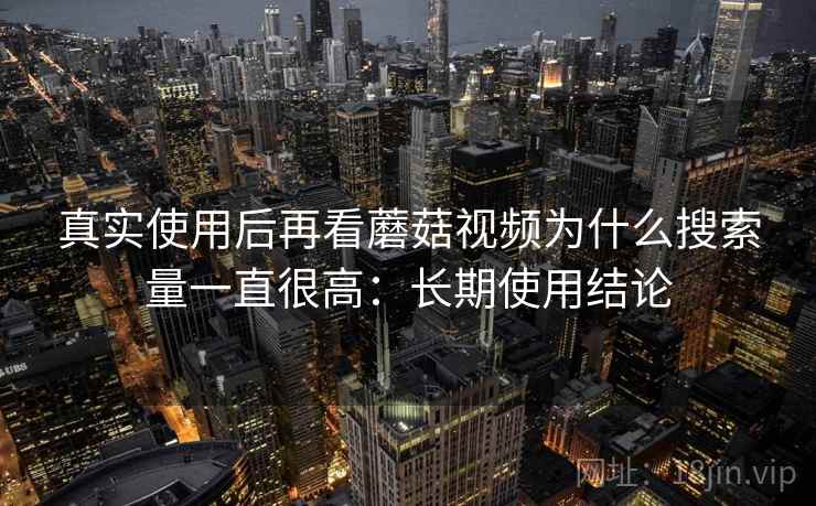 真实使用后再看蘑菇视频为什么搜索量一直很高：长期使用结论
