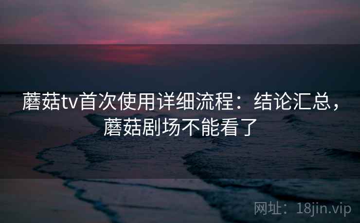 蘑菇tv首次使用详细流程：结论汇总，蘑菇剧场不能看了