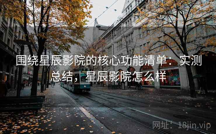 围绕星辰影院的核心功能清单：实测总结，星辰影院怎么样