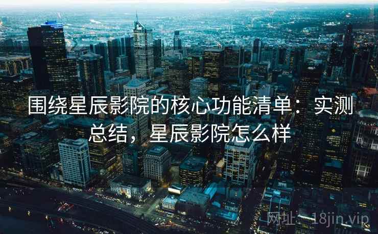 围绕星辰影院的核心功能清单：实测总结，星辰影院怎么样