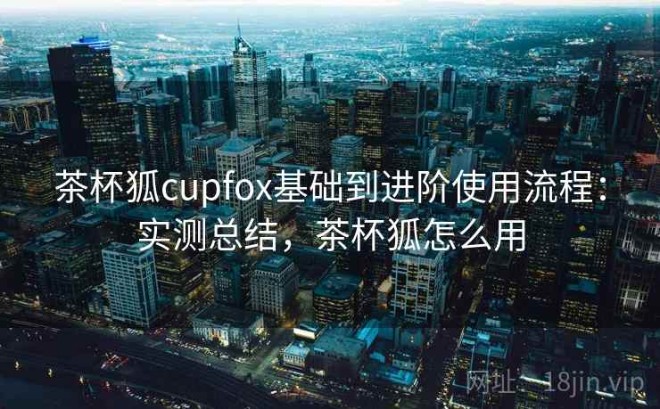 茶杯狐cupfox基础到进阶使用流程：实测总结，茶杯狐怎么用