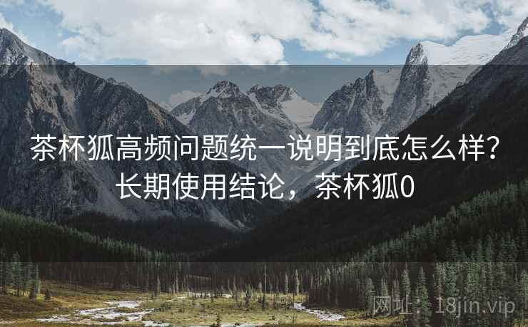 茶杯狐高频问题统一说明到底怎么样？长期使用结论，茶杯狐0