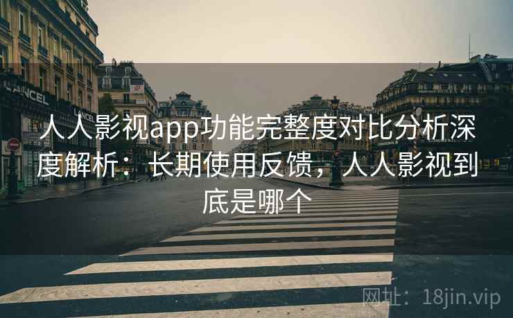 人人影视app功能完整度对比分析深度解析：长期使用反馈，人人影视到底是哪个