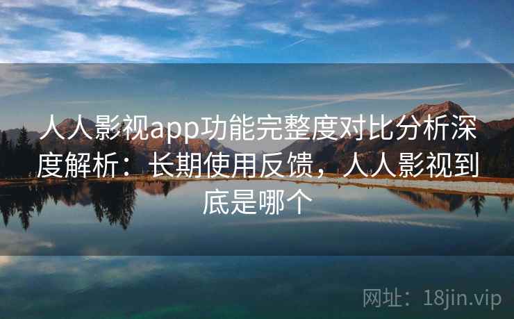 人人影视app功能完整度对比分析深度解析：长期使用反馈，人人影视到底是哪个