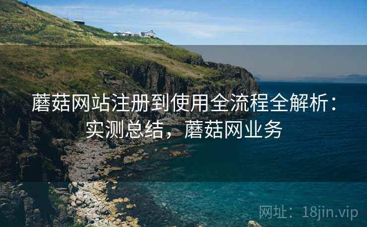 蘑菇网站注册到使用全流程全解析：实测总结，蘑菇网业务