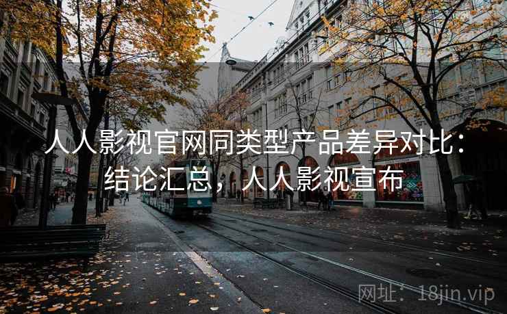 人人影视官网同类型产品差异对比：结论汇总，人人影视宣布