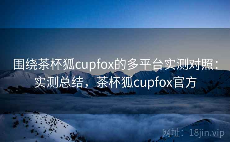 围绕茶杯狐cupfox的多平台实测对照：实测总结，茶杯狐cupfox官方