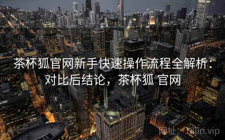 茶杯狐官网新手快速操作流程全解析：对比后结论，茶杯狐 官网