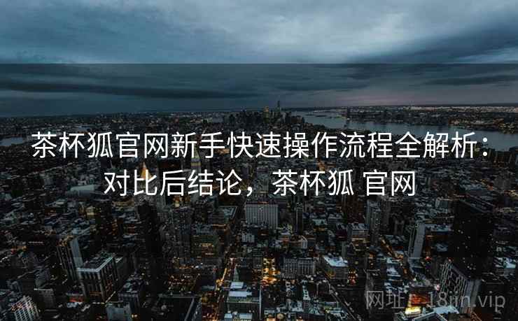 茶杯狐官网新手快速操作流程全解析：对比后结论，茶杯狐 官网