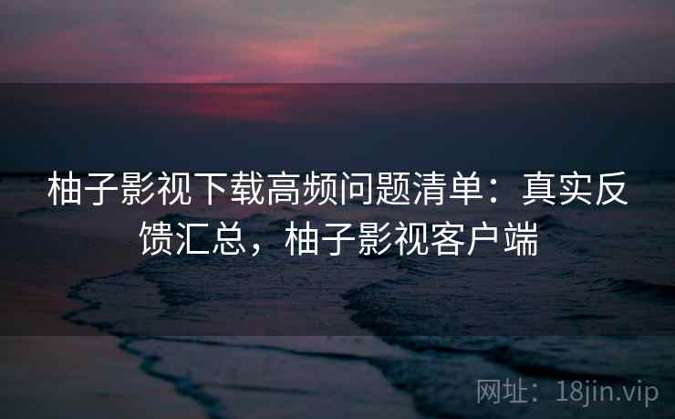 柚子影视下载高频问题清单：真实反馈汇总，柚子影视客户端