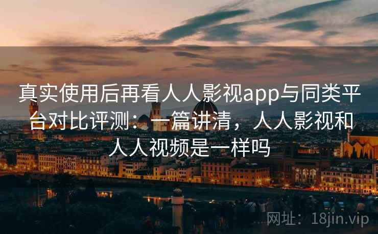 真实使用后再看人人影视app与同类平台对比评测：一篇讲清，人人影视和人人视频是一样吗