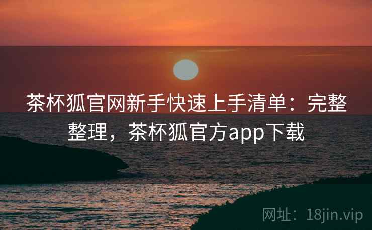 茶杯狐官网新手快速上手清单：完整整理，茶杯狐官方app下载