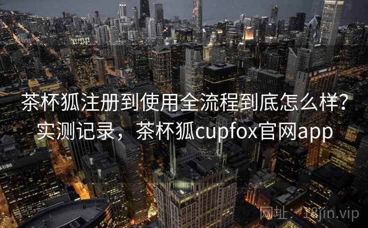 茶杯狐注册到使用全流程到底怎么样？实测记录，茶杯狐cupfox官网app