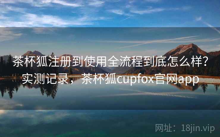 茶杯狐注册到使用全流程到底怎么样？实测记录，茶杯狐cupfox官网app
