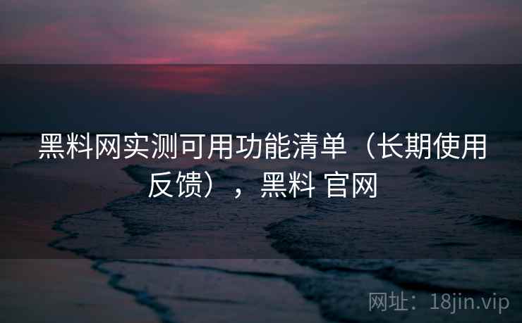 黑料网实测可用功能清单（长期使用反馈），黑料 官网