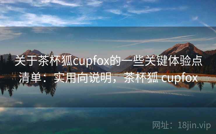 关于茶杯狐cupfox的一些关键体验点清单：实用向说明，茶杯狐 cupfox