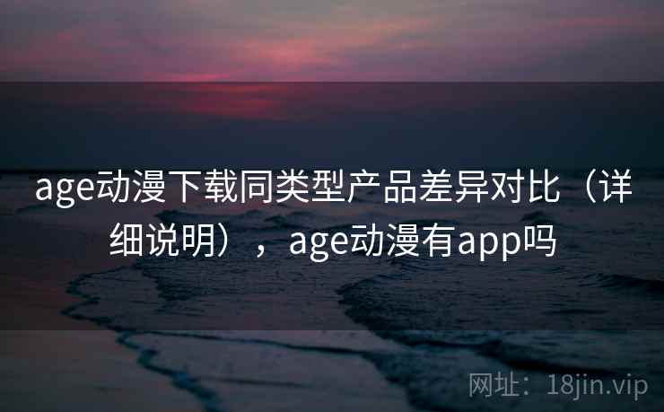 age动漫下载同类型产品差异对比（详细说明），age动漫有app吗