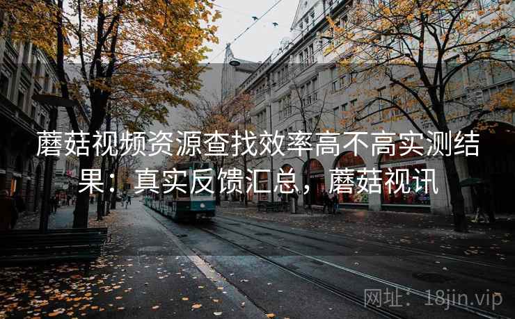 蘑菇视频资源查找效率高不高实测结果：真实反馈汇总，蘑菇视讯