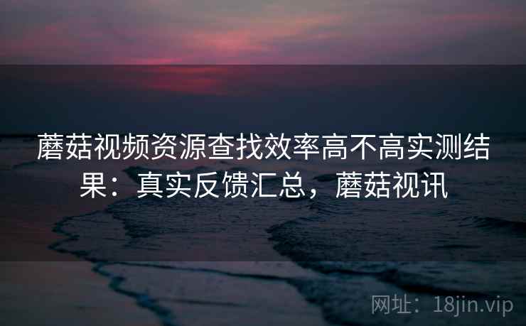 蘑菇视频资源查找效率高不高实测结果：真实反馈汇总，蘑菇视讯