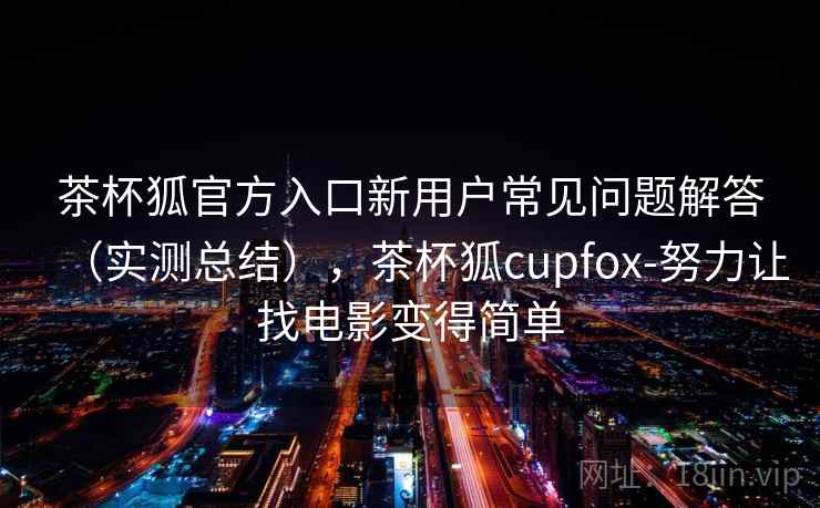 茶杯狐官方入口新用户常见问题解答（实测总结），茶杯狐cupfox-努力让找电影变得简单