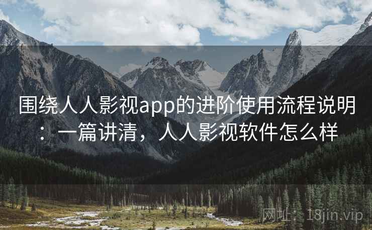 围绕人人影视app的进阶使用流程说明：一篇讲清，人人影视软件怎么样