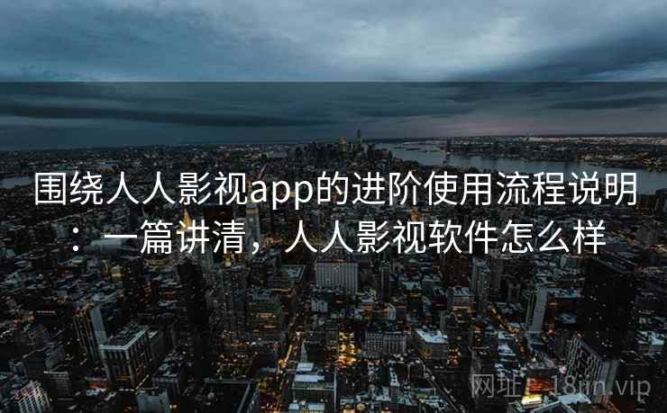 围绕人人影视app的进阶使用流程说明：一篇讲清，人人影视软件怎么样