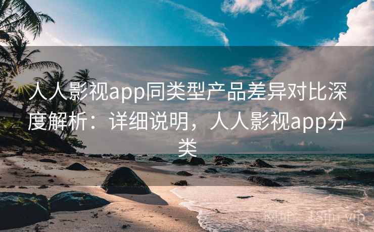 人人影视app同类型产品差异对比深度解析：详细说明，人人影视app分类