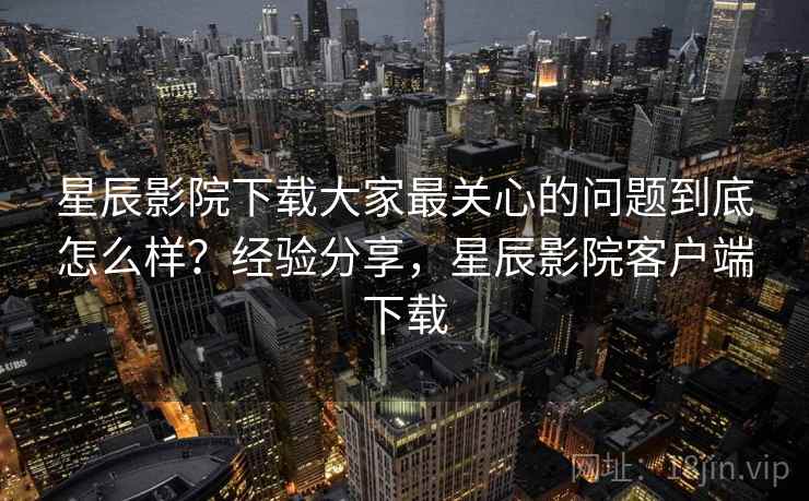 星辰影院下载大家最关心的问题到底怎么样？经验分享，星辰影院客户端下载