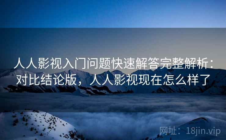 人人影视入门问题快速解答完整解析：对比结论版，人人影视现在怎么样了