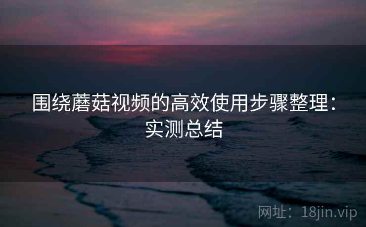 围绕蘑菇视频的高效使用步骤整理：实测总结