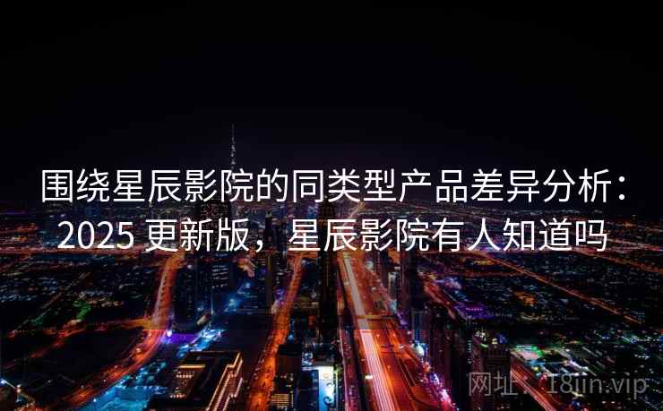 围绕星辰影院的同类型产品差异分析：2025 更新版，星辰影院有人知道吗