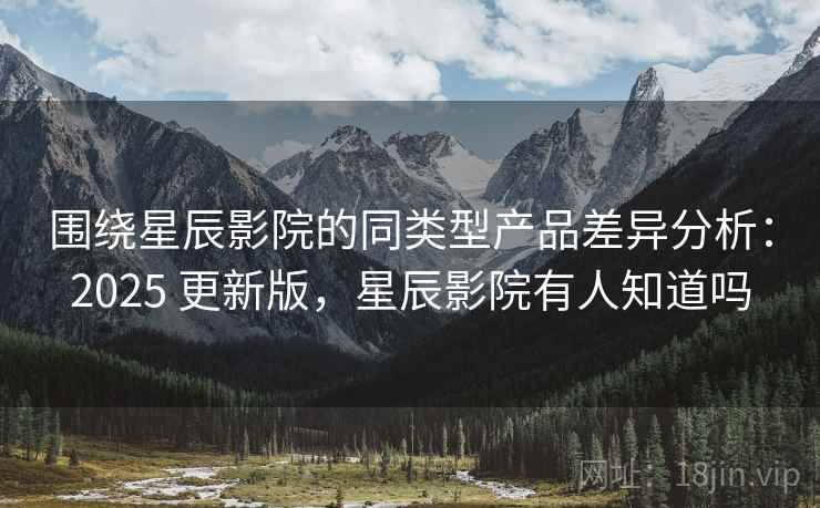 围绕星辰影院的同类型产品差异分析：2025 更新版，星辰影院有人知道吗
