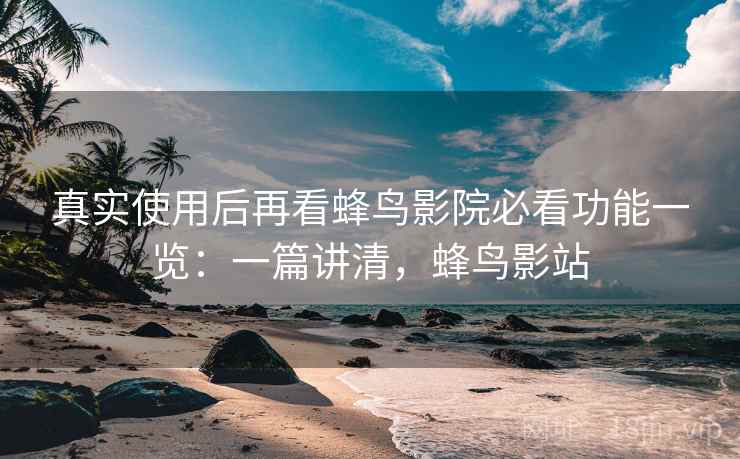 真实使用后再看蜂鸟影院必看功能一览：一篇讲清，蜂鸟影站