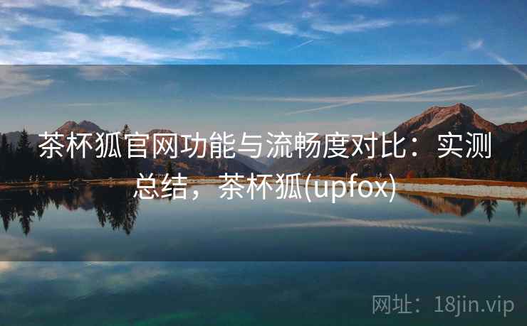 茶杯狐官网功能与流畅度对比：实测总结，茶杯狐(upfox)