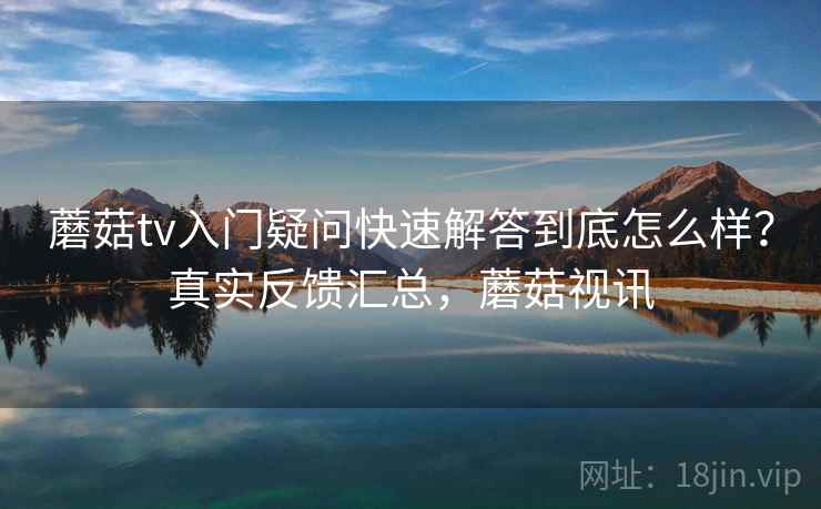 蘑菇tv入门疑问快速解答到底怎么样？真实反馈汇总，蘑菇视讯